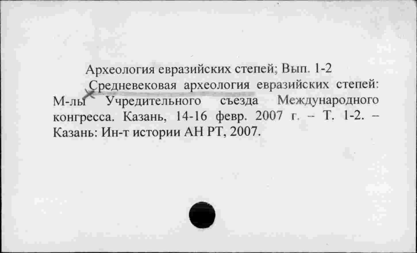 ﻿Археология евразийских степей; Вып 1-2
.Средневековая археология евразийских степей: М-лы Учредительного съезда Международного конгресса. Казань, 14-16 февр. 2007 г. - Т. 1-2. -Казань: Ин-т истории АН РТ, 2007.